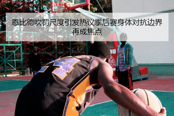 恩比德吹罚尺度引发热议季后赛身体对抗边界再成焦点