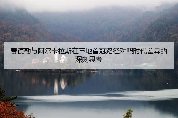 费德勒与阿尔卡拉斯在草地首冠路径对照时代差异的深刻思考