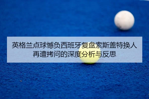 英格兰点球憾负西班牙复盘索斯盖特换人再遭拷问的深度分析与反思