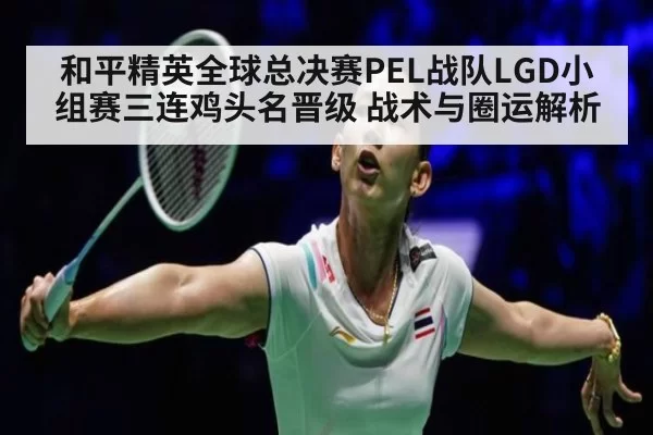 和平精英全球总决赛PEL战队LGD小组赛三连鸡头名晋级 战术与圈运解析