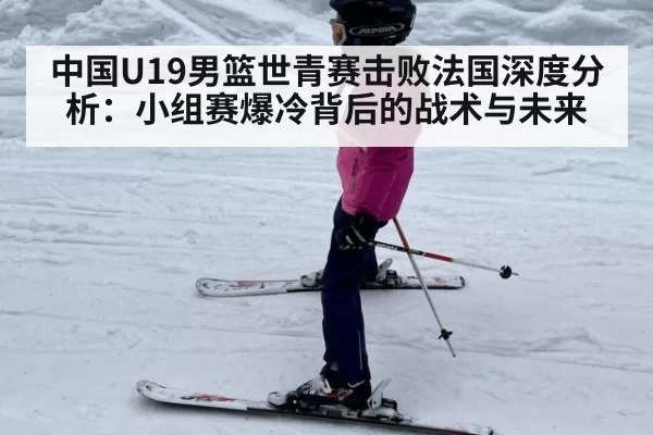 中国U19男篮世青赛击败法国深度分析：小组赛爆冷背后的战术与未来