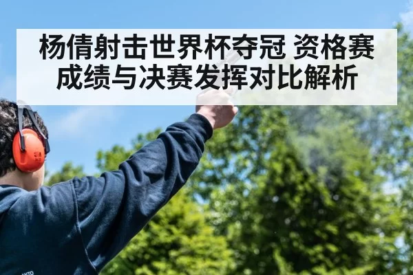 杨倩射击世界杯夺冠 资格赛成绩与决赛发挥对比解析
